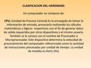  CLASIFICACION DEL HARDWARE: Un computador se compone de: CPU: (Unidad de Proceso Central) Es la encargada de tomar la información de entrada, procesarla realizando los cálculos matemáticos y lógicos  respectivos con el fin de generar datos de salida requeridos por otros dispositivos o el mismo usuario. También se le conoce con el nombre de Procesador o Microprocesador. Este dispositivo determina la velocidad de procesamiento del computador referenciada como la cantidad de instrucciones procesadas por unidad de tiempo. La unidad de medida es Hertz (Hz).