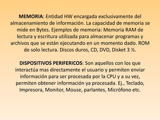 MEMORIA: Entidad HW encargada exclusivamente del almacenamiento de información. La capacidad de memoria se mide en Bytes. Ejemplos de memoria: Memoria RAM de lectura y escritura utilizada para almacenar programas y archivos que se están ejecutando en un momento dado. ROM de solo lectura. Discos duros, CD, DVD, Disket 3 ½. DISPOSITIVOS PERIFERICOS: Son aquellos con los que interactúa mas directamente el usuario y permiten enviar información para ser procesada por la CPU y a su vez, permiten obtener información ya procesada. Ej., Teclado, Impresora, Monitor, Mouse, parlantes, Micrófono etc.