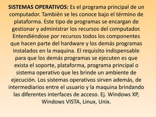 CLASICICACION DEL SOFTWARE: SISTEMAS OPERATIVOS: Es el programa principal de un computador. También se les conoce bajo el término de plataforma. Este tipo de programas se encargan de gestionar y administrar los recursos del computador. Entendiéndose por recursos todos los componentes que hacen parte del hardware y los demás programas instalados en la maquina. El requisito indispensable para que los demás programas se ejecuten es que exista el soporte, plataforma, programa principal o sistema operativo que les brinde un ambiente de ejecución. Los sistemas operativos sirven además, de intermediarios entre el usuario y la maquina brindando las diferentes interfaces de acceso. Ej. Windows XP, Windows VISTA, Linux, Unix. 