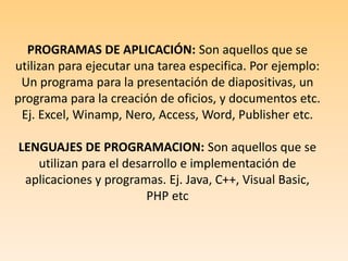 PROGRAMAS DE APLICACIÓN: Son aquellos que se utilizan para ejecutar una tarea especifica. Por ejemplo: Un programa para la presentación de diapositivas, un programa para la creación de oficios, y documentos etc. Ej. Excel, Winamp, Nero, Access, Word, Publisher etc. LENGUAJES DE PROGRAMACION: Son aquellos que se utilizan para el desarrollo e implementación de aplicaciones y programas. Ej. Java, C++, Visual Basic, PHP etc