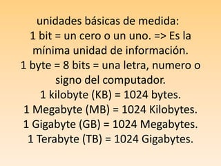 unidades básicas de medida:  1 bit = un cero o un uno. => Es la mínima unidad de información.1 byte = 8 bits = una letra, numero o signo del computador. 1 kilobyte (KB) = 1024 bytes.1 Megabyte (MB) = 1024 Kilobytes.1 Gigabyte (GB) = 1024 Megabytes.1 Terabyte (TB) = 1024 Gigabytes.