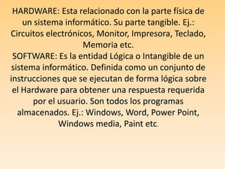 HARDWARE: Esta relacionado con la parte física de un sistema informático. Su parte tangible. Ej.: Circuitos electrónicos, Monitor, Impresora, Teclado, Memoria etc.SOFTWARE: Es la entidad Lógica o Intangible de un sistema informático. Definida como un conjunto de instrucciones que se ejecutan de forma lógica sobre el Hardware para obtener una respuesta requerida por el usuario. Son todos los programas almacenados. Ej.: Windows, Word, Power Point, Windows media, Paint etc.