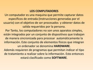 LOS COMPUTADORES Un computador es una maquina que permite capturar datos específicos de entrada (Instrucciones generadas por el usuario) con el objetivo de ser procesados  y obtener datos de salida requeridos por la persona.Por Tanto, los computadores no son unos aparatos simples, están integrados por un conjunto de dispositivos que trabajan de manera sincronizada para procesar  automáticamente la información. Este conjunto de elementos físicos que integran un ordenador se denomina HARDWARE.Además requieren de programas que permitan indicar el tipo de tratamiento a realizar sobre la información. Esto entonces estará clasificado como SOFTWARE.