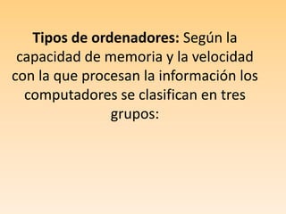 Tipos de ordenadores: Según la capacidad de memoria y la velocidad con la que procesan la información los computadores se clasifican en tres grupos: