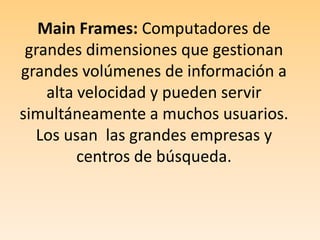 Main Frames: Computadores de grandes dimensiones que gestionan grandes volúmenes de información a alta velocidad y pueden servir simultáneamente a muchos usuarios. Los usan  las grandes empresas y centros de búsqueda.