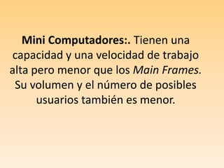 Mini Computadores:. Tienen una capacidad y una velocidad de trabajo alta pero menor que los Main Frames. Su volumen y el número de posibles usuarios también es menor.