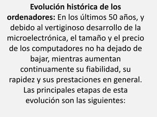 Evolución histórica de los ordenadores: En los últimos 50 años, y debido al vertiginoso desarrollo de la microelectrónica, el tamaño y el precio de los computadores no ha dejado de bajar, mientras aumentan continuamente su fiabilidad, su rapidez y sus prestaciones en general. Las principales etapas de esta evolución son las siguientes: