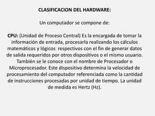  CLASIFICACION DEL HARDWARE: Un computador se compone de: CPU: (Unidad de Proceso Central) Es la encargada de tomar la información de entrada, procesarla realizando los cálculos matemáticos y lógicos  respectivos con el fin de generar datos de salida requeridos por otros dispositivos o el mismo usuario. También se le conoce con el nombre de Procesador o Microprocesador. Este dispositivo determina la velocidad de procesamiento del computador referenciada como la cantidad de instrucciones procesadas por unidad de tiempo. La unidad de medida es Hertz (Hz).