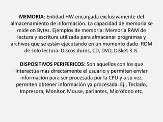 MEMORIA: Entidad HW encargada exclusivamente del almacenamiento de información. La capacidad de memoria se mide en Bytes. Ejemplos de memoria: Memoria RAM de lectura y escritura utilizada para almacenar programas y archivos que se están ejecutando en un momento dado. ROM de solo lectura. Discos duros, CD, DVD, Disket 3 ½. DISPOSITIVOS PERIFERICOS: Son aquellos con los que interactúa mas directamente el usuario y permiten enviar información para ser procesada por la CPU y a su vez, permiten obtener información ya procesada. Ej., Teclado, Impresora, Monitor, Mouse, parlantes, Micrófono etc.