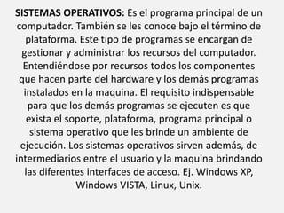 CLASICICACION DEL SOFTWARE: SISTEMAS OPERATIVOS: Es el programa principal de un computador. También se les conoce bajo el término de plataforma. Este tipo de programas se encargan de gestionar y administrar los recursos del computador. Entendiéndose por recursos todos los componentes que hacen parte del hardware y los demás programas instalados en la maquina. El requisito indispensable para que los demás programas se ejecuten es que exista el soporte, plataforma, programa principal o sistema operativo que les brinde un ambiente de ejecución. Los sistemas operativos sirven además, de intermediarios entre el usuario y la maquina brindando las diferentes interfaces de acceso. Ej. Windows XP, Windows VISTA, Linux, Unix. 