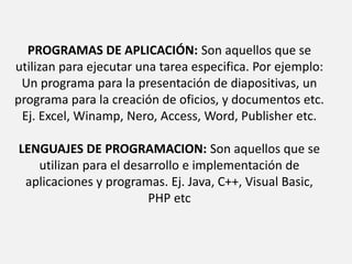 PROGRAMAS DE APLICACIÓN: Son aquellos que se utilizan para ejecutar una tarea especifica. Por ejemplo: Un programa para la presentación de diapositivas, un programa para la creación de oficios, y documentos etc. Ej. Excel, Winamp, Nero, Access, Word, Publisher etc. LENGUAJES DE PROGRAMACION: Son aquellos que se utilizan para el desarrollo e implementación de aplicaciones y programas. Ej. Java, C++, Visual Basic, PHP etc