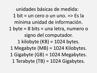 unidades básicas de medida:  1 bit = un cero o un uno. => Es la mínima unidad de información.1 byte = 8 bits = una letra, numero o signo del computador. 1 kilobyte (KB) = 1024 bytes.1 Megabyte (MB) = 1024 Kilobytes.1 Gigabyte (GB) = 1024 Megabytes.1 Terabyte (TB) = 1024 Gigabytes.