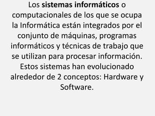 Los sistemas informáticos o computacionales de los que se ocupa la Informática están integrados por el conjunto de máquinas, programas informáticos y técnicas de trabajo que se utilizan para procesar información. Estos sistemas han evolucionado alrededor de 2 conceptos: Hardware y Software.