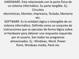 HARDWARE: Esta relacionado con la parte física de un sistema informático. Su parte tangible. Ej.: Circuitos electrónicos, Monitor, Impresora, Teclado, Memoria etc.SOFTWARE: Es la entidad Lógica o Intangible de un sistema informático. Definida como un conjunto de instrucciones que se ejecutan de forma lógica sobre el Hardware para obtener una respuesta requerida por el usuario. Son todos los programas almacenados. Ej.: Windows, Word, Power Point, Windows media, Paint etc.