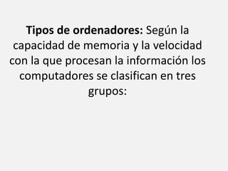 Tipos de ordenadores: Según la capacidad de memoria y la velocidad con la que procesan la información los computadores se clasifican en tres grupos: