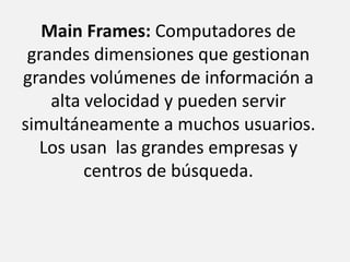 Main Frames: Computadores de grandes dimensiones que gestionan grandes volúmenes de información a alta velocidad y pueden servir simultáneamente a muchos usuarios. Los usan  las grandes empresas y centros de búsqueda.