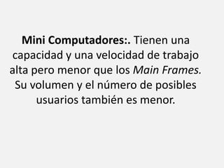 Mini Computadores:. Tienen una capacidad y una velocidad de trabajo alta pero menor que los Main Frames. Su volumen y el número de posibles usuarios también es menor.
