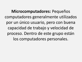 Microcomputadores: Pequeños computadores generalmente utilizados por un único usuario, pero con buena capacidad de trabajo y velocidad de proceso. Dentro de este grupo están los computadores personales.