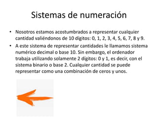 Sistemas de numeración
• Nosotros estamos acostumbrados a representar cualquier
cantidad valiéndonos de 10 dígitos: 0, 1, 2, 3, 4, 5, 6, 7, 8 y 9.
• A este sistema de representar cantidades le llamamos sistema
numérico decimal o base 10. Sin embargo, el ordenador
trabaja utilizando solamente 2 dígitos: 0 y 1, es decir, con el
sistema binario o base 2. Cualquier cantidad se puede
representar como una combinación de ceros y unos.
 