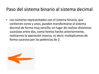 Paso del sistema binario al sistema decimal
• Los números representados con el sistema binario, que
contienen ceros y unos, pueden transformarse al sistema
decimal de forma muy sencilla: en lugar de realizar divisiones
sucesivas entre dos, como hemos hecho anteriormente,
realizamos la operación inversa, es decir, multiplicamos de
forma sucesiva por las potencias de 2.
 