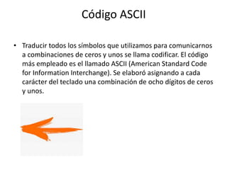 Código ASCII
• Traducir todos los símbolos que utilizamos para comunicarnos
a combinaciones de ceros y unos se llama codificar. El código
más empleado es el llamado ASCII (American Standard Code
for Information Interchange). Se elaboró asignando a cada
carácter del teclado una combinación de ocho dígitos de ceros
y unos.
 
