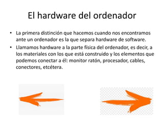 El hardware del ordenador
• La primera distinción que hacemos cuando nos encontramos
ante un ordenador es la que separa hardware de software.
• Llamamos hardware a la parte física del ordenador, es decir, a
los materiales con los que está construido y los elementos que
podemos conectar a él: monitor ratón, procesador, cables,
conectores, etcétera.
 
