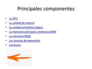 Principales componentes
• La CPU
• La unidad de control
• La unidad aritmético-lógica
• La memoria principal o memoria RAM
• La memoria ROM
• Las ranuras de expansión
• Los buses
 