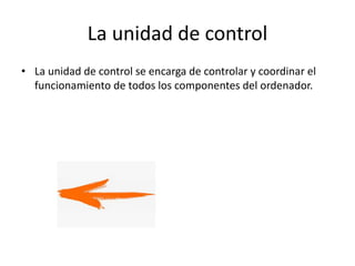 La unidad de control
• La unidad de control se encarga de controlar y coordinar el
funcionamiento de todos los componentes del ordenador.
 