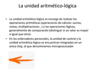 La unidad aritmético-lógica
• La unidad aritmético-lógica se encarga de realizar las
operaciones aritméticas (operaciones de cálculo: sumas,
restas, multiplicaciones...) y las operaciones lógicas,
generalmente de comparación (distinguir si un valor es mayor
o igual que otro).
• En los ordenadores personales, la unidad de control y la
unidad aritmético-lógica se encuentran integradas en un
único chip, al que denominamos microprocesador
 