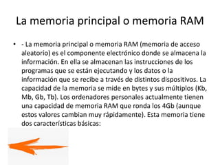 La memoria principal o memoria RAM
• - La memoria principal o memoria RAM (memoria de acceso
aleatorio) es el componente electrónico donde se almacena la
información. En ella se almacenan las instrucciones de los
programas que se están ejecutando y los datos o la
información que se recibe a través de distintos dispositivos. La
capacidad de la memoria se mide en bytes y sus múltiplos (Kb,
Mb, Gb, Tb). Los ordenadores personales actualmente tienen
una capacidad de memoria RAM que ronda los 4Gb (aunque
estos valores cambian muy rápidamente). Esta memoria tiene
dos características básicas:
 
