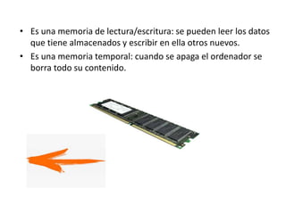 • Es una memoria de lectura/escritura: se pueden leer los datos
que tiene almacenados y escribir en ella otros nuevos.
• Es una memoria temporal: cuando se apaga el ordenador se
borra todo su contenido.
 