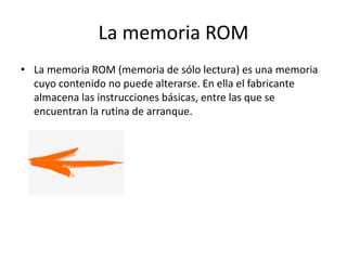 La memoria ROM
• La memoria ROM (memoria de sólo lectura) es una memoria
cuyo contenido no puede alterarse. En ella el fabricante
almacena las instrucciones básicas, entre las que se
encuentran la rutina de arranque.
 