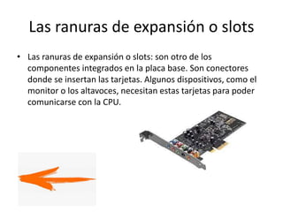 Las ranuras de expansión o slots
• Las ranuras de expansión o slots: son otro de los
componentes integrados en la placa base. Son conectores
donde se insertan las tarjetas. Algunos dispositivos, como el
monitor o los altavoces, necesitan estas tarjetas para poder
comunicarse con la CPU.
 