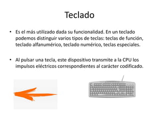 Teclado
• Es el más utilizado dada su funcionalidad. En un teclado
podemos distinguir varios tipos de teclas: teclas de función,
teclado alfanumérico, teclado numérico, teclas especiales.
• Al pulsar una tecla, este dispositivo transmite a la CPU los
impulsos eléctricos correspondientes al carácter codificado.
 