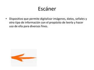 Escáner
• Dispositivo que permite digitalizar imágenes, datos, señales y
otro tipo de información con el propósito de leerla y hacer
uso de ella para diversos fines.
 