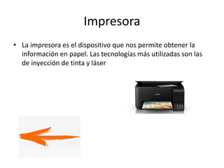Impresora
• La impresora es el dispositivo que nos permite obtener la
información en papel. Las tecnologías más utilizadas son las
de inyección de tinta y láser
 