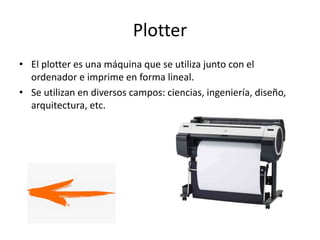 Plotter
• El plotter es una máquina que se utiliza junto con el
ordenador e imprime en forma lineal.
• Se utilizan en diversos campos: ciencias, ingeniería, diseño,
arquitectura, etc.
 