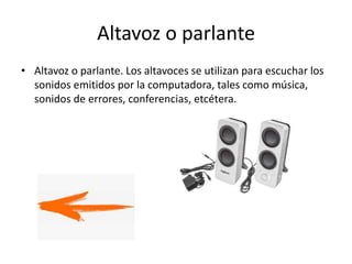 Altavoz o parlante
• Altavoz o parlante. Los altavoces se utilizan para escuchar los
sonidos emitidos por la computadora, tales como música,
sonidos de errores, conferencias, etcétera.
 