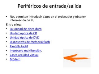 Periféricos de entrada/salida
• Nos permiten introducir datos en el ordenador y obtener
información de él.
Entre ellos:
• La unidad de disco duro
• Unidad óptica de CD
• Unidad óptica de DVD
• Dispositivos de memoria flash
• Pantalla táctil
• Impresora multifunción.
• Casco realidad virtual
• Módem
 