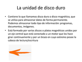 La unidad de disco duro
• Contiene lo que llamamos disco duro o disco magnético, que
se utiliza para almacenar datos de forma permanente.
Podemos almacenar todo tipo de información: programas,
documentos, imágenes.
• Está formado por varios discos o platos magnéticos unidos por
un eje central que está conectado a un motor que los hace
girar continuamente y por un brazo en cuyo extremo posee la
cabeza de lectura/escritura
 