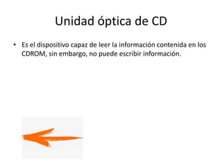 Unidad óptica de CD
• Es el dispositivo capaz de leer la información contenida en los
CDROM, sin embargo, no puede escribir información.
 