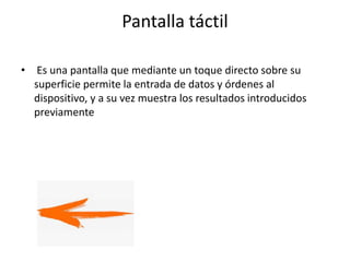 Pantalla táctil
• Es una pantalla que mediante un toque directo sobre su
superficie permite la entrada de datos y órdenes al
dispositivo, y a su vez muestra los resultados introducidos
previamente
 