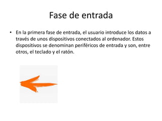 Fase de entrada
• En la primera fase de entrada, el usuario introduce los datos a
través de unos dispositivos conectados al ordenador. Estos
dispositivos se denominan periféricos de entrada y son, entre
otros, el teclado y el ratón.
 