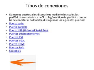 Tipos de conexiones
• Llamamos puertos a los dispositivos mediante los cuales los
periféricos se conectan a la CPU. Según el tipo de periférico que se
ha de conectar al ordenador, distinguimos los siguientes puertos:
• Puerto serie.
• Puerto paralelo
• Puerto USB (Universal Serial Bus).
• Puertos Ethernet/Internet
• Puertos PS2
• Puertos VGA.
• Puerto HDMI
• Puertos Jack.
• Sin cables
 