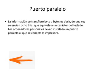 Puerto paralelo
• La información se transfiere byte a byte; es decir, de una vez
se envían ocho bits, que equivale a un carácter del teclado.
Los ordenadores personales llevan instalado un puerto
paralelo al que se conecta la impresora.
 