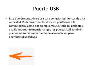 Puerto USB
• Este tipo de conexión se usa para conectar periféricos de alta
velocidad. Podemos conectar diversos periféricos a la
computadora, como por ejemplo mouse, teclado, parlantes,
etc. Es importante mencionar que los puertos USB también
pueden utilizarse como fuente de alimentación para
diferentes dispositivos
 