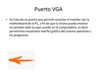 Puerto VGA
• Se trata de un puerto que permite conectar el monitor con la
motherboard de la PC, a fin de que la misma pueda mostrar
en pantalla todo los que sucede en la computadora, es decir
permitirnos visualizarla interfaz gráfica del sistema operativo y
los programas.
 