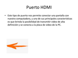 Puerto HDMI
• Este tipo de puerto nos permite conectar una pantalla con
nuestra computadora, y una de sus principales características
es que brinda la posibilidad de transmitir video de alta
definición y se conecta a la placa de video de la PC.
 