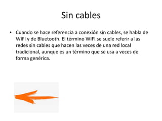 Sin cables
• Cuando se hace referencia a conexión sin cables, se habla de
WIFI y de Bluetooth. El término WIFI se suele referir a las
redes sin cables que hacen las veces de una red local
tradicional, aunque es un término que se usa a veces de
forma genérica.
 