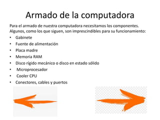 Armado de la computadora
Para el armado de nuestra computadora necesitamos los componentes.
Algunos, como los que siguen, son imprescindibles para su funcionamiento:
• Gabinete
• Fuente de alimentación
• Placa madre
• Memoria RAM
• Disco rígido mecánico o disco en estado sólido
• Microprocesador
• Cooler CPU
• Conectores, cables y puertos
 
